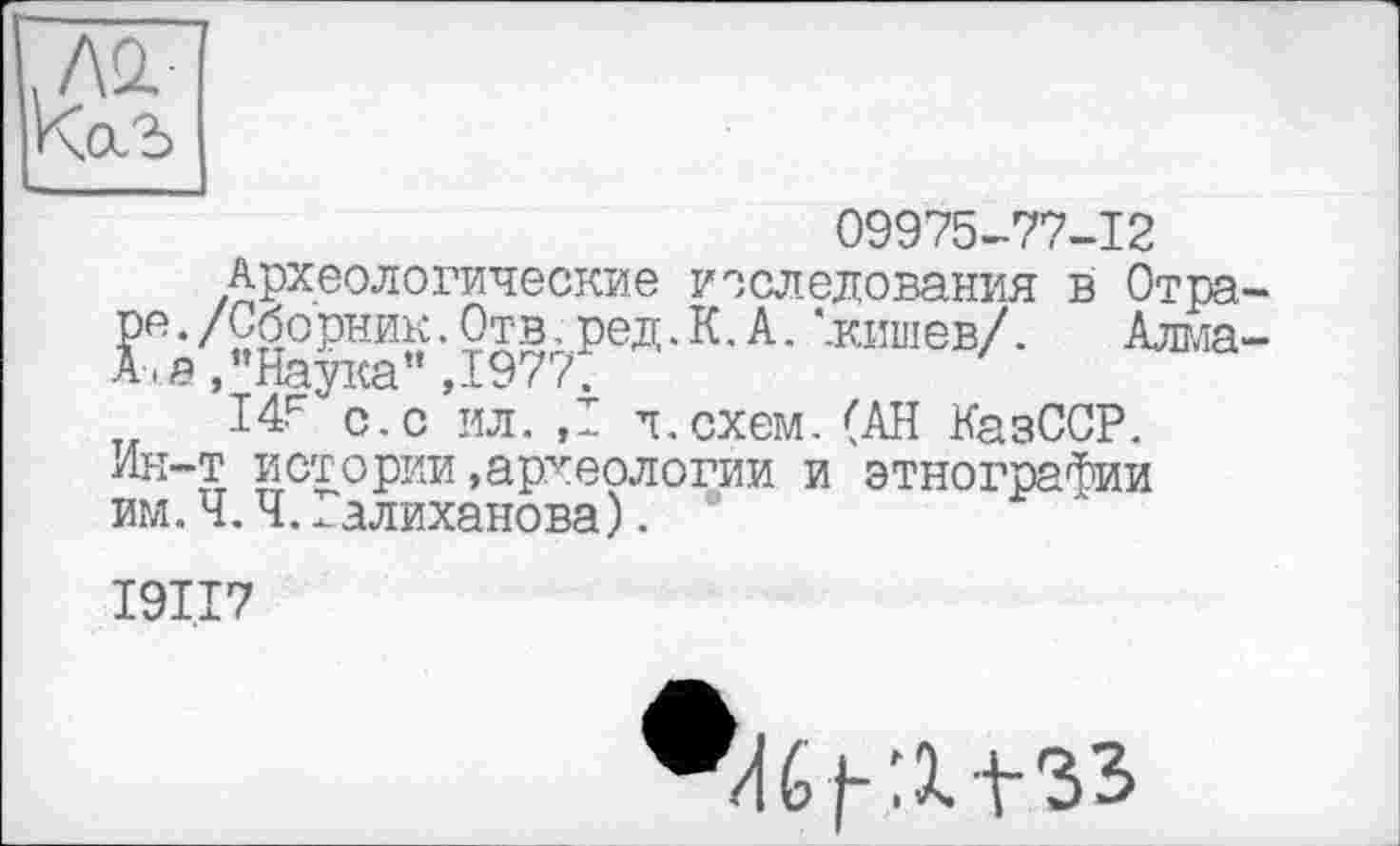 ﻿ло.
09975-77-12
Археологические исследования в Отра-ре./Сборник. Отв,ред.К.А. '.кишев/. Алідада а /’Наука” ,1977.
I4F с.с ил. ,1 л.схем.(АН КазССР. Ин-т истории»археологии и этнографии им.Ч.Ч..алиханова). °
I9I.I7
И6|-:х+зз